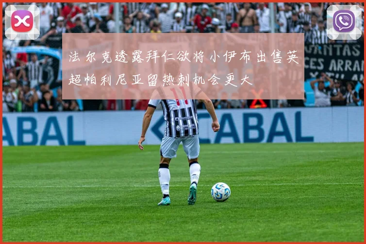 法尔克透露拜仁欲将小伊布出售英超帕利尼亚留热刺机会更大
