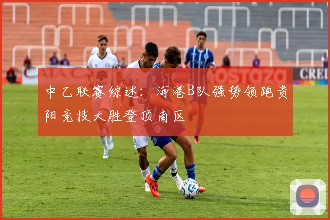 中乙联赛综述：海港B队强势领跑贵阳竞技大胜登顶南区