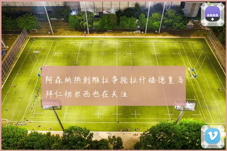 阿森纳热刺维拉争抢拉什福德皇马拜仁切尔西也在关注