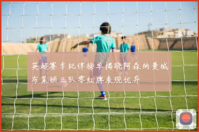 英超赛季纪律榜单揭晓阿森纳曼城布莱顿三队零红牌表现优异
