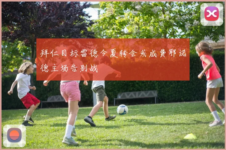 拜仁目标雷德今夏转会或成费耶诺德主场告别战