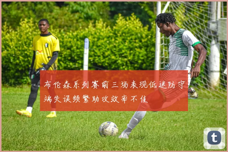 布伦森系列赛前三场表现低迷防守端失误频繁助攻效率不佳