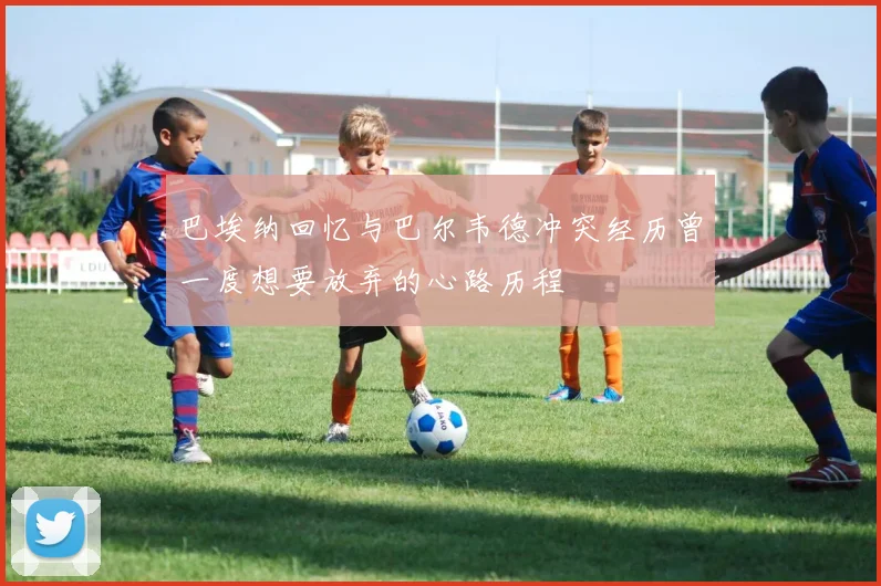 巴埃纳回忆与巴尔韦德冲突经历曾一度想要放弃的心路历程