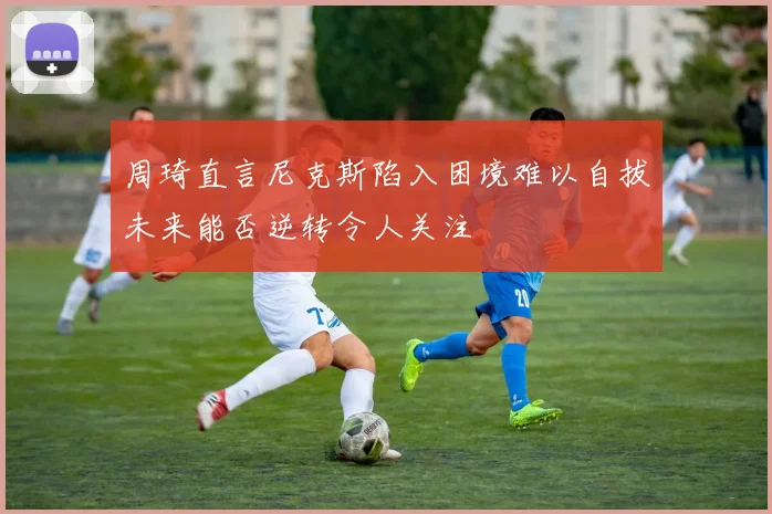 周琦直言尼克斯陷入困境难以自拔未来能否逆转令人关注