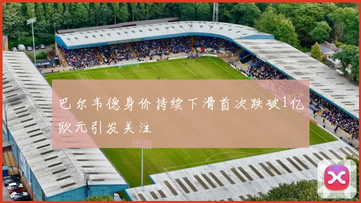 巴尔韦德身价持续下滑首次跌破1亿欧元引发关注