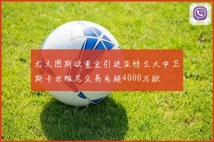 尤文图斯欲重金引进亚特兰大中卫斯卡尔维尼交易或超4000万欧